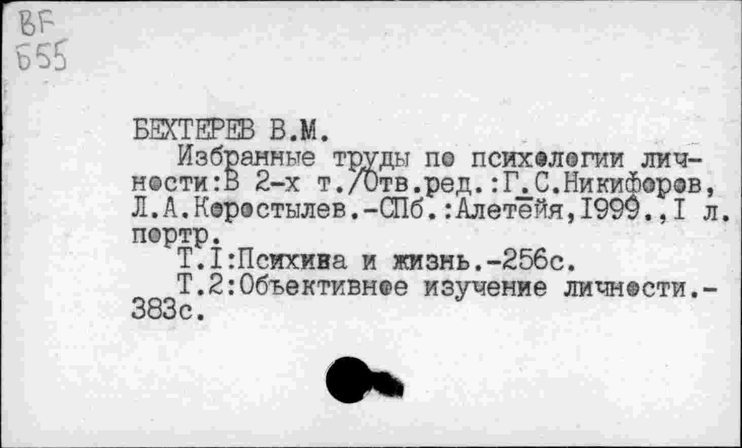 ﻿вг~
Б55
БЕХТЕРЕВ В.М.
Избранные труды по психологии личности^ 2-х т./Отв.ред.:К С.Никифоров, Л.А.Коростылев.-СПб.:Алетейя,1990.,1 л. портр.
Т.1:Психива и жизнь.-256с.
Т.2:Объективное изучение личности.-383 с.